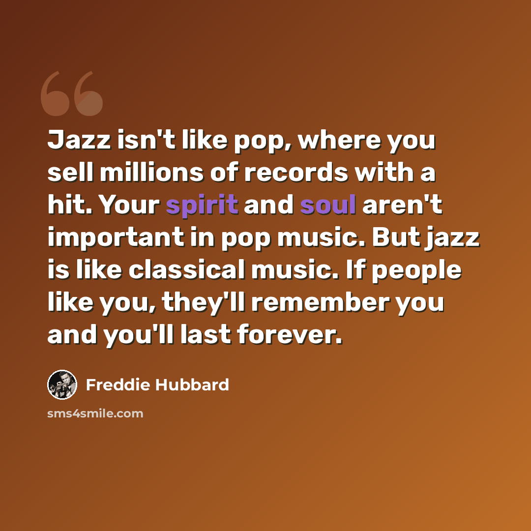 “Jazz isn't like pop, where you sell millions of records with a hit. Your spirit and soul aren't important in pop music. But jazz is like classical music. If people like you, they'll remember you and you'll last forever.” quote by Freddie Hubbard