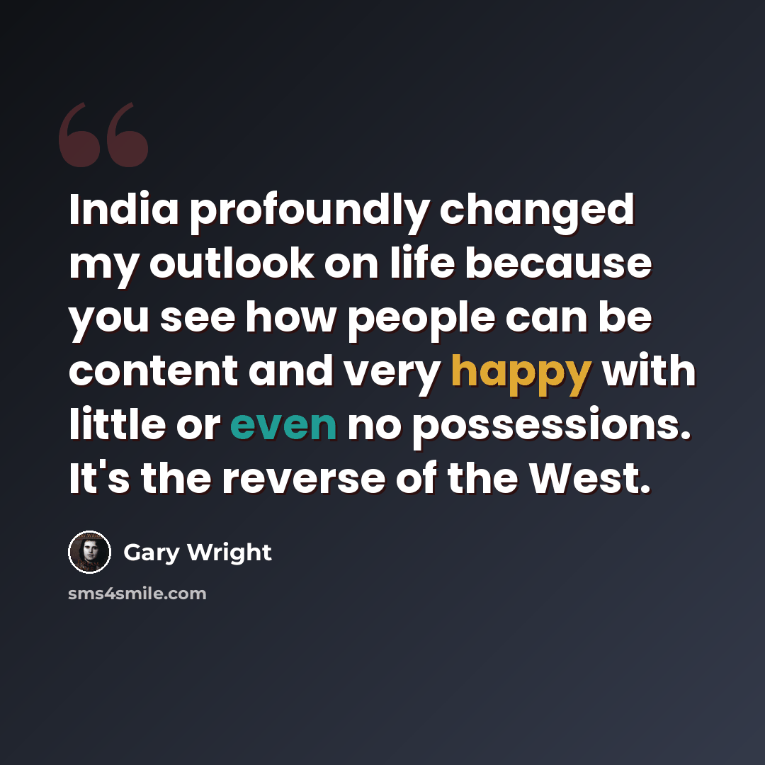 “India profoundly changed my outlook on life because you see how people can be content and very happy with little or even no possessions. It's the reverse of the West.” quote by Gary Wright
