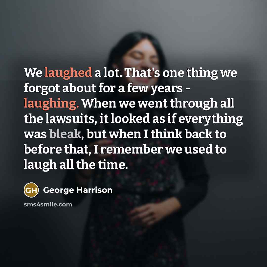 “We laughed a lot. That's one thing we forgot about for a few years - laughing. When we went through all the lawsuits, it looked as if everything was bleak, but when I think back to before that, I remember we used to laugh all the time.” quote by George Harrison
