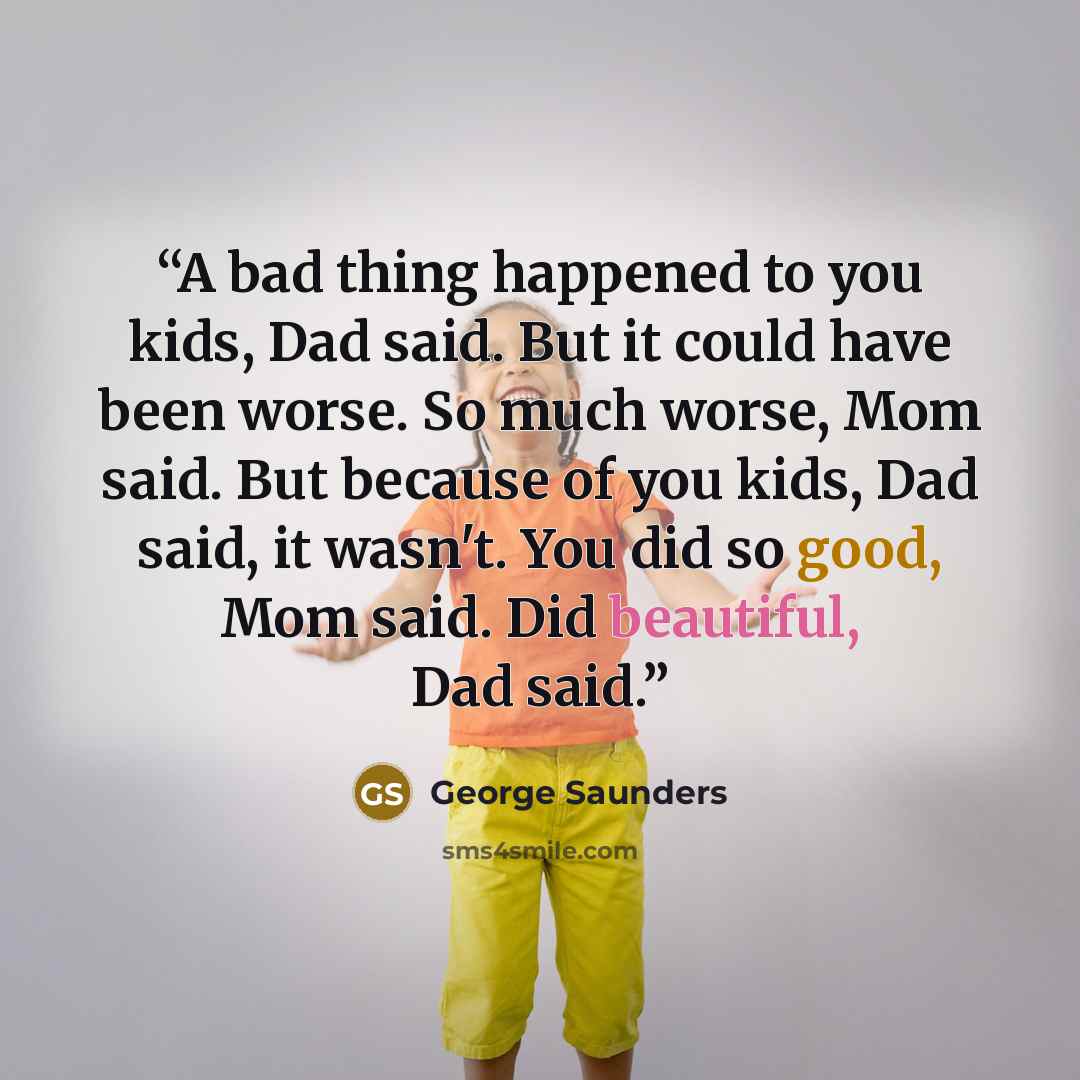 “A bad thing happened to you kids, Dad said. But it could have been worse. So much worse, Mom said. But because of you kids, Dad said, it wasn't. You did so good, Mom said. Did beautiful, Dad said.” quote by George Saunders