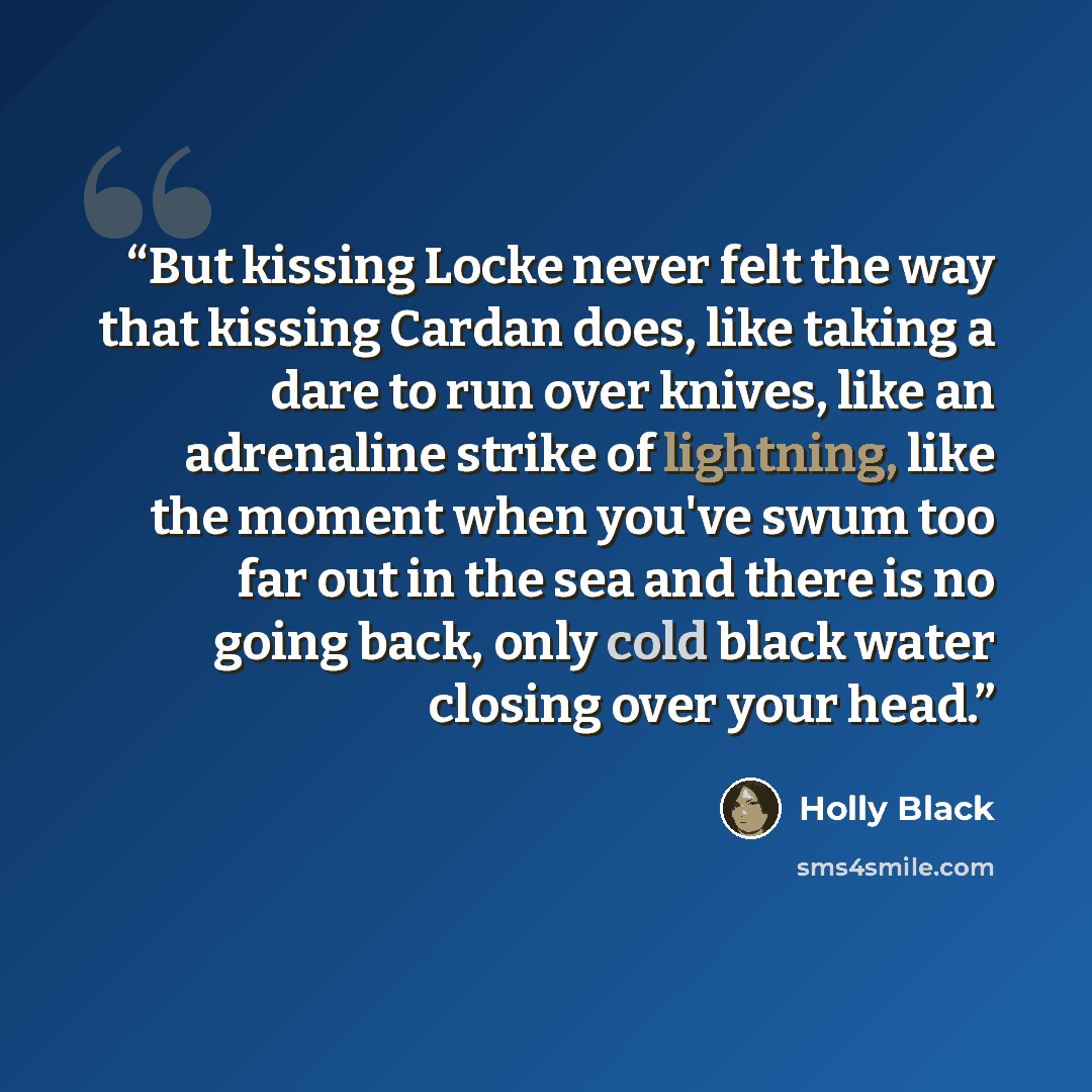 “But kissing Locke never felt the way that kissing Cardan does, like taking a dare to run over knives, like an adrenaline strike of lightning, like the moment when you've swum too far out in the sea and there is no going back, only cold black water closing over your head.” quote by Holly Black