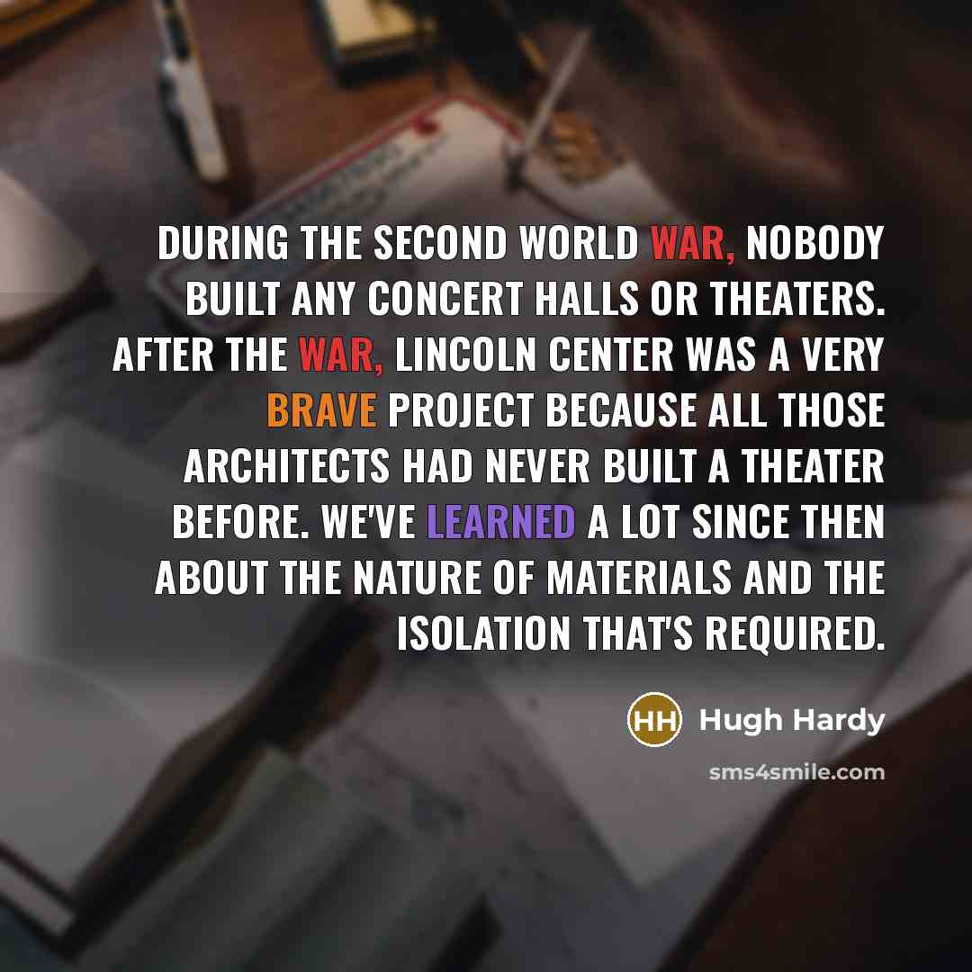 “During the Second World War, nobody built any concert halls or theaters. After the war, Lincoln Center was a very brave project because all those architects had never built a theater before. We've learned a lot since then about the nature of materials and the isolation that's required.” quote by Hugh Hardy