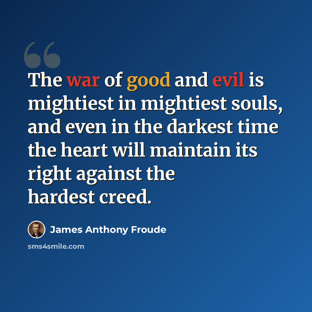 “The war of good and evil is mightiest in mightiest souls, and even in the darkest time the heart will maintain its right against the hardest creed.” quote by James Anthony Froude