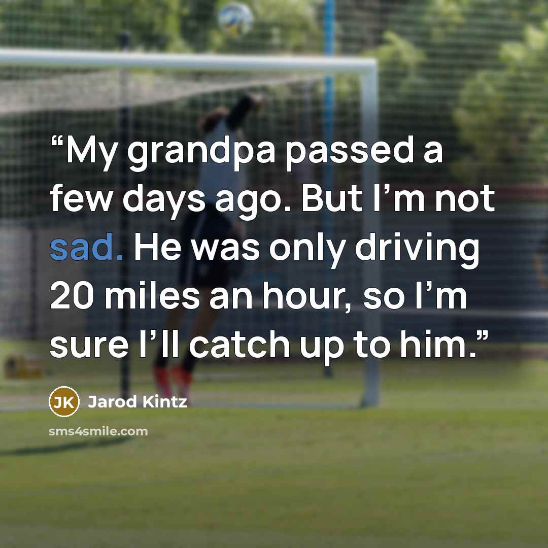 “My grandpa passed a few days ago. But I’m not sad. He was only driving 20 miles an hour, so I’m sure I’ll catch up to him.” quote by Jarod Kintz