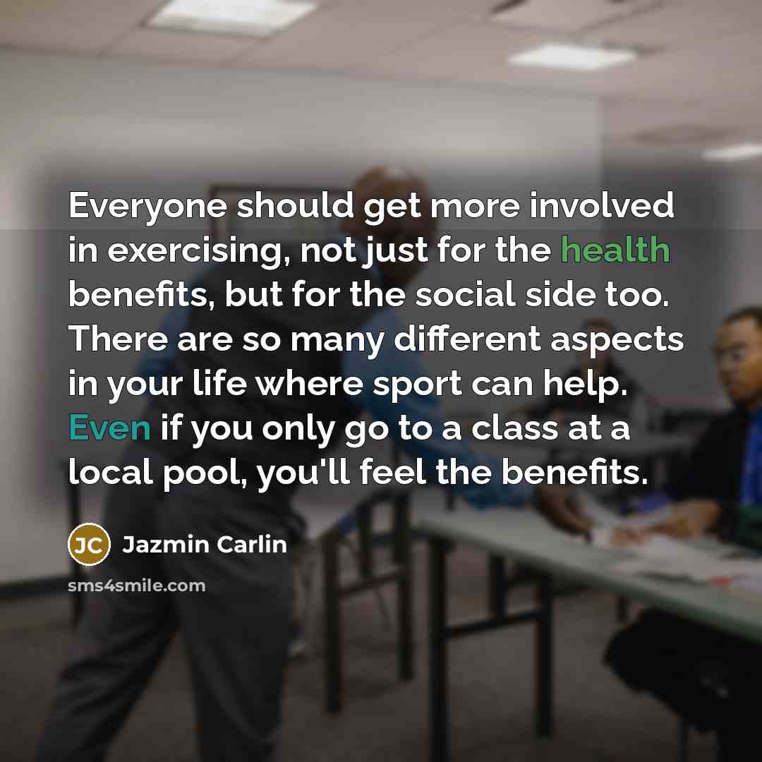 “Everyone should get more involved in exercising, not just for the health benefits, but for the social side too. There are so many different aspects in your life where sport can help. Even if you only go to a class at a local pool, you'll feel the benefits.” quote by Jazmin Carlin