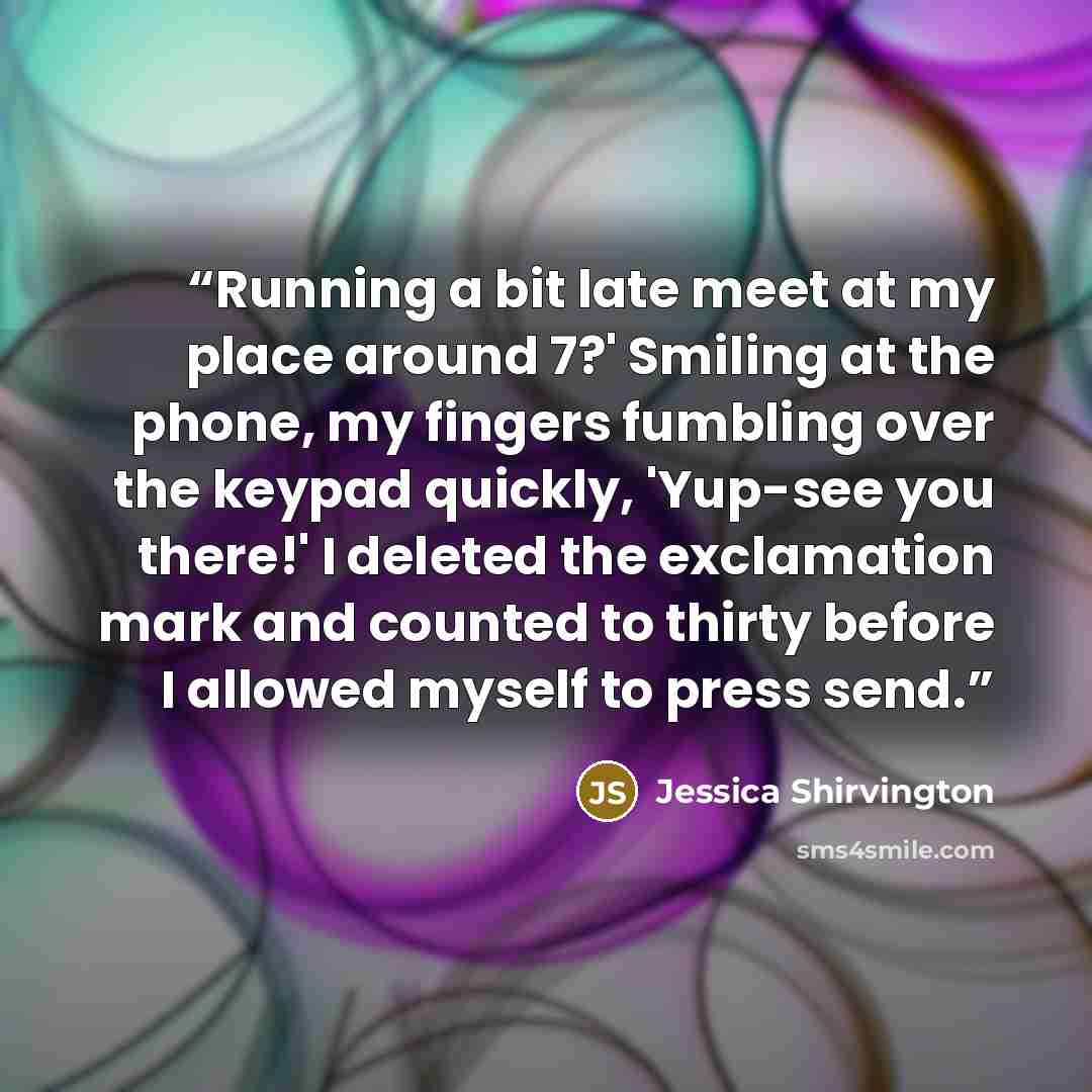 “Running a bit late meet at my place around 7?' Smiling at the phone, my fingers fumbling over the keypad quickly, 'Yup-see you there!' I deleted the exclamation mark and counted to thirty before I allowed myself to press send.” quote by Jessica Shirvington
