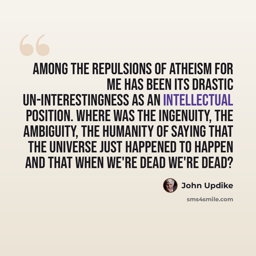 “Among the repulsions of atheism for me has been its drastic un-interestingness as an intellectual position. Where was the ingenuity, the ambiguity, the humanity of saying that the universe just happened to happen and that when we're dead we're dead?” quote by John Updike