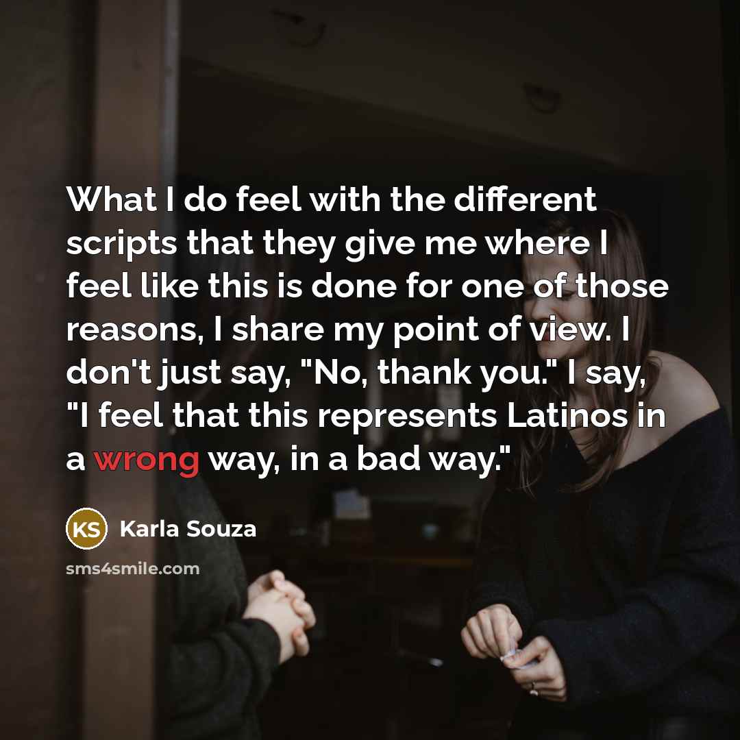 “What I do feel with the different scripts that they give me where I feel like this is done for one of those reasons, I share my point of view. I don't just say, "No, thank you." I say, "I feel that this represents Latinos in a wrong way, in a bad way."” quote by Karla Souza