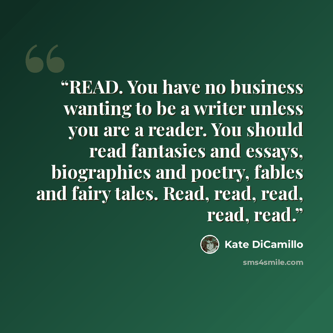 “READ. You have no business wanting to be a writer unless you are a reader. You should read fantasies and essays, biographies and poetry, fables and fairy tales. Read, read, read, read, read.” quote by Kate DiCamillo