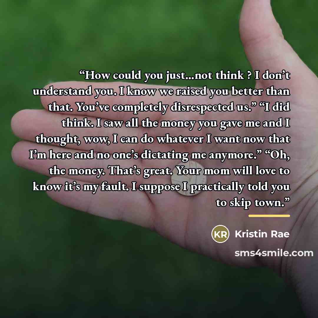 “How could you just…not think ? I don’t understand you. I know we raised you better than that. You’ve completely disrespected us.” “I did think. I saw all the money you gave me and I thought, wow, I can do whatever I want now that I’m here and no one’s dictating me anymore.” “Oh, the money. That’s…” quote by Kristin Rae
