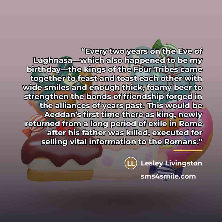 “Every two years on the Eve of Lughnasa—which also happened to be my birthday—the kings of the Four Tribes came together to feast and toast each other with wide smiles and enough thick, foamy beer to strengthen the bonds of friendship forged in the alliances of years past. This would be Aeddan’s…” quote by Lesley Livingston
