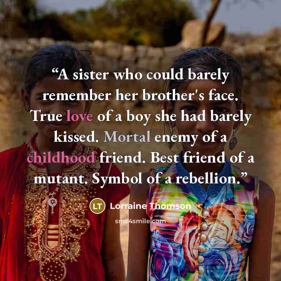 “A sister who could barely remember her brother's face. True love of a boy she had barely kissed. Mortal enemy of a childhood friend. Best friend of a mutant. Symbol of a rebellion.” quote by Lorraine Thomson