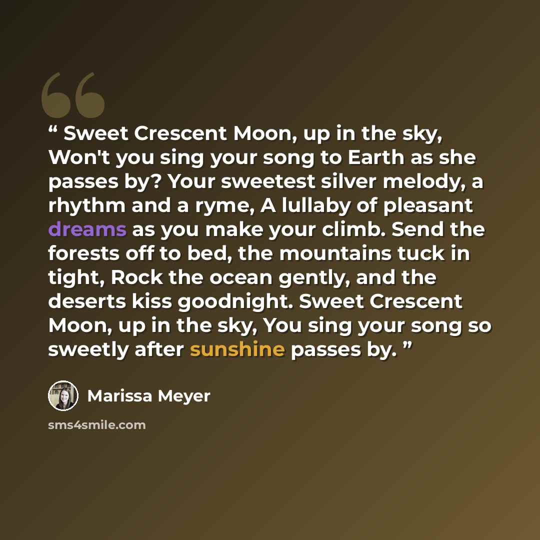 “Sweet Crescent Moon, up in the sky, Won't you sing your song to Earth as she passes by? Your sweetest silver melody, a rhythm and a ryme, A lullaby of pleasant dreams as you make your climb. Send the forests off to bed, the mountains tuck in tight, Rock the ocean gently, and the deserts kiss…” quote by Marissa Meyer
