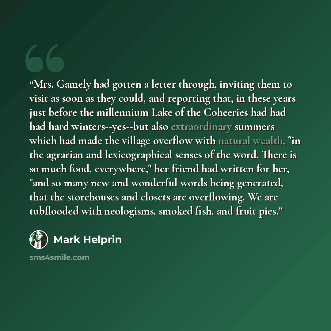 “Mrs. Gamely had gotten a letter through, inviting them to visit as soon as they could, and reporting that, in these years just before the millennium Lake of the Coheeries had had had hard winters--yes--but also extraordinary summers which had made the village overflow with natural wealth, "in the…” quote by Mark Helprin