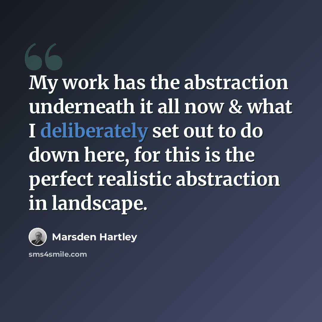 “My work has the abstraction underneath it all now & what I deliberately set out to do down here, for this is the perfect realistic abstraction in landscape.” quote by Marsden Hartley