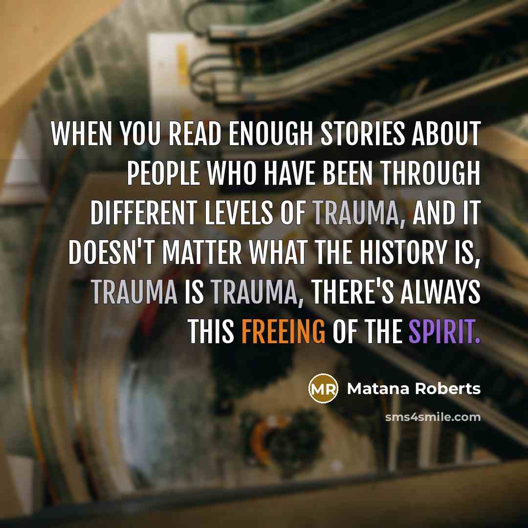 “When you read enough stories about people who have been through different levels of trauma, and it doesn't matter what the history is, trauma is trauma, there's always this freeing of the spirit.” quote by Matana Roberts