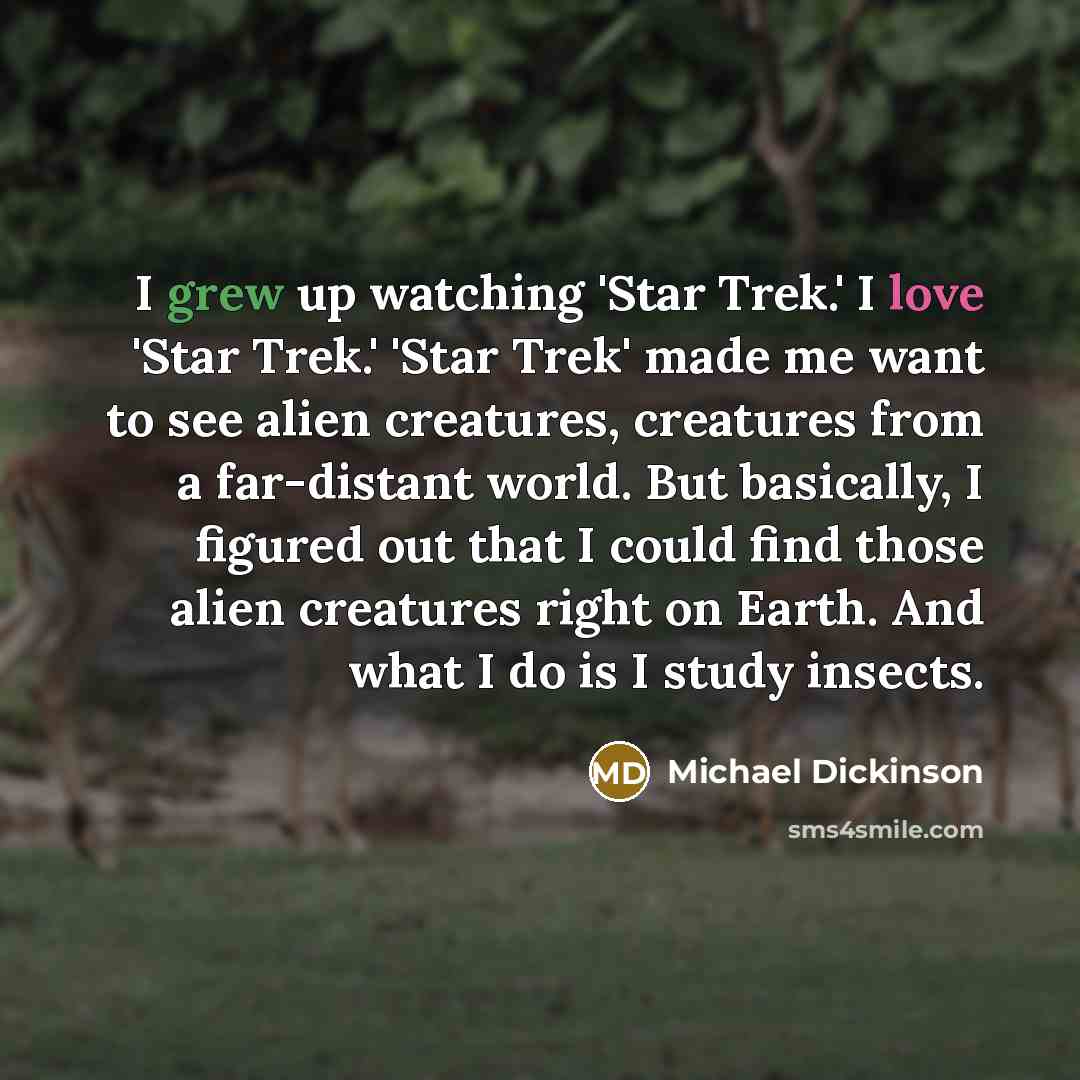 “I grew up watching 'Star Trek.' I love 'Star Trek.' 'Star Trek' made me want to see alien creatures, creatures from a far-distant world. But basically, I figured out that I could find those alien creatures right on Earth. And what I do is I study insects.” quote by Michael Dickinson