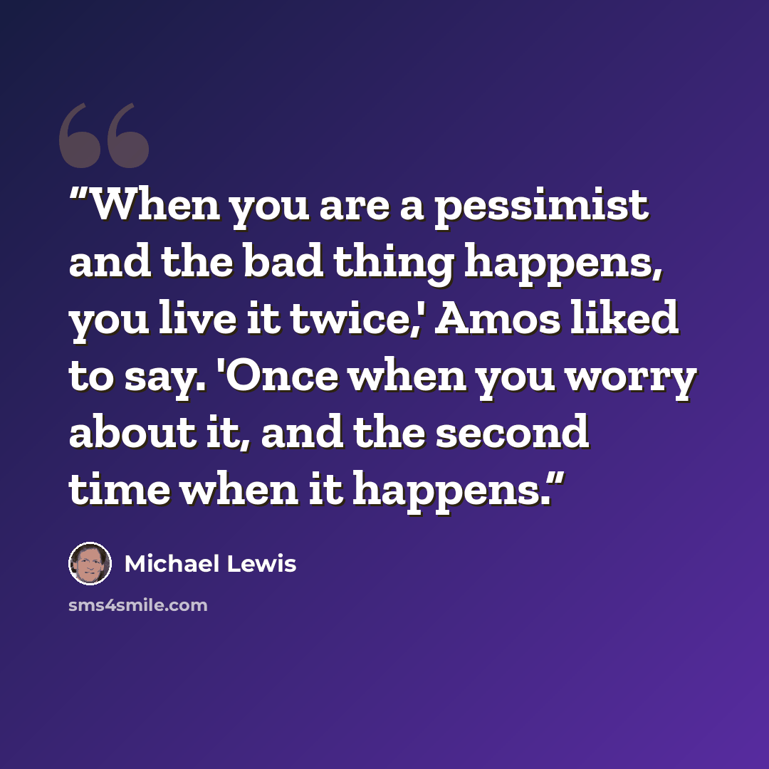 “When you are a pessimist and the bad thing happens, you live it twice,' Amos liked to say. 'Once when you worry about it, and the second time when it happens.” quote by Michael Lewis