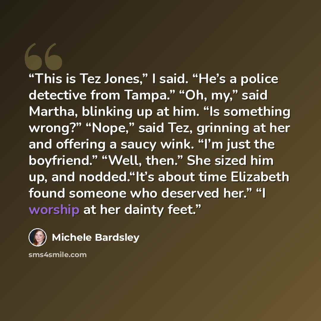 “This is Tez Jones,” I said. “He’s a police detective from Tampa.” “Oh, my,” said Martha, blinking up at him. “Is something wrong?” “Nope,” said Tez, grinning at her and offering a saucy wink. “I’m just the boyfriend.” “Well, then.” She sized him up, and nodded.“It’s about time Elizabeth found…” quote by Michele Bardsley