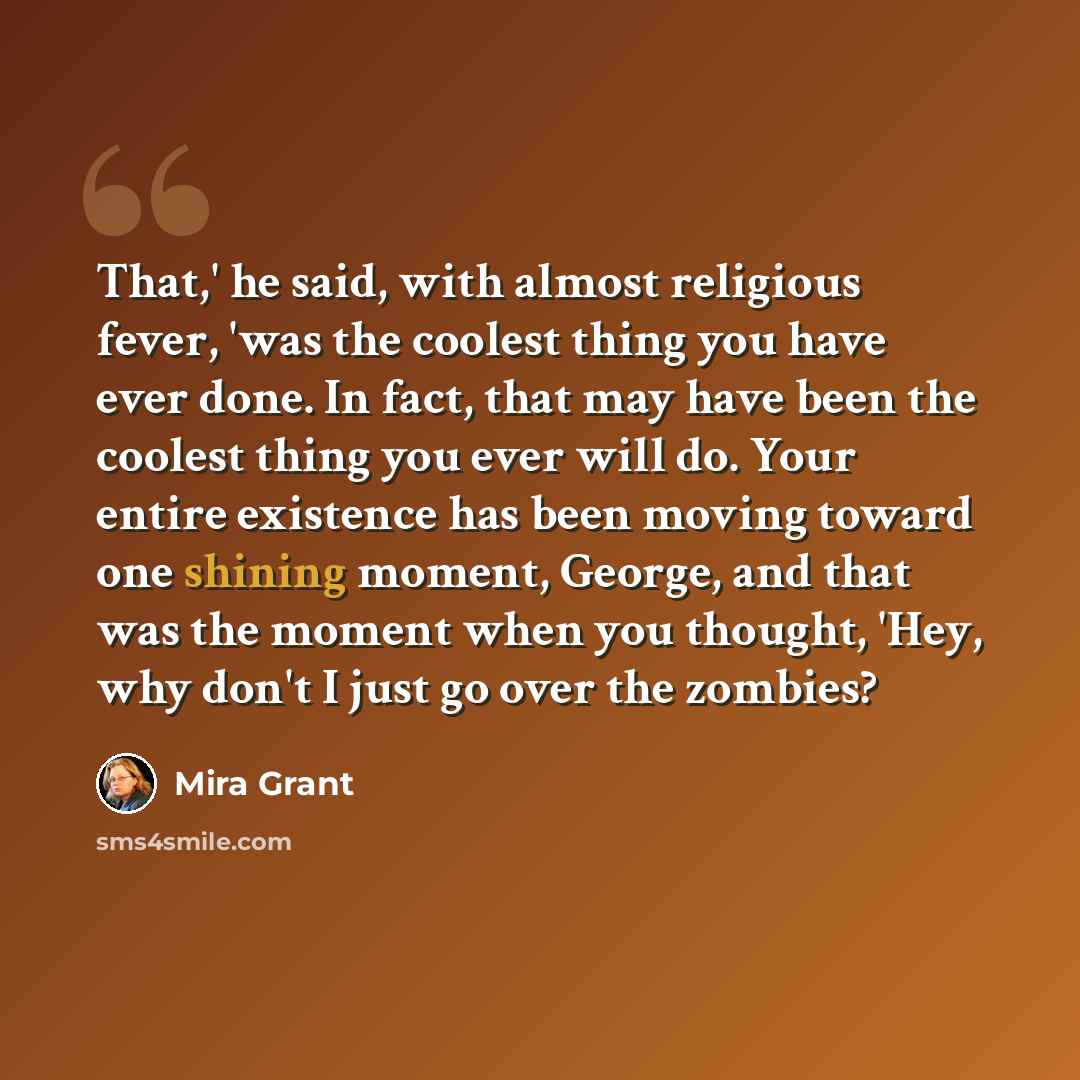 “That,' he said, with almost religious fever, 'was the coolest thing you have ever done. In fact, that may have been the coolest thing you ever will do. Your entire existence has been moving toward one shining moment, George, and that was the moment when you thought, 'Hey, why don't I just go over…” quote by Mira Grant