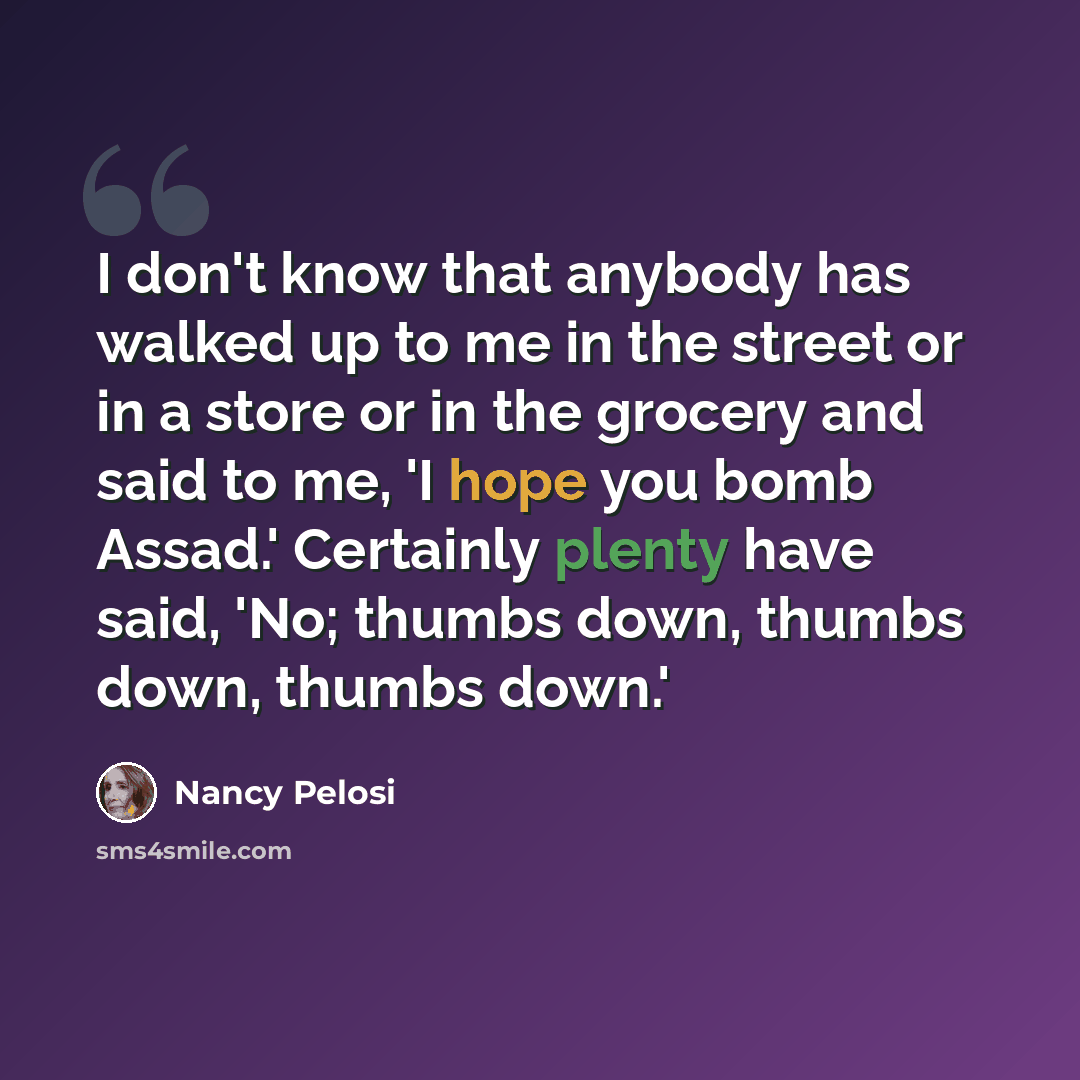 “I don't know that anybody has walked up to me in the street or in a store or in the grocery and said to me, 'I hope you bomb Assad.' Certainly plenty have said, 'No; thumbs down, thumbs down, thumbs down.'” quote by Nancy Pelosi