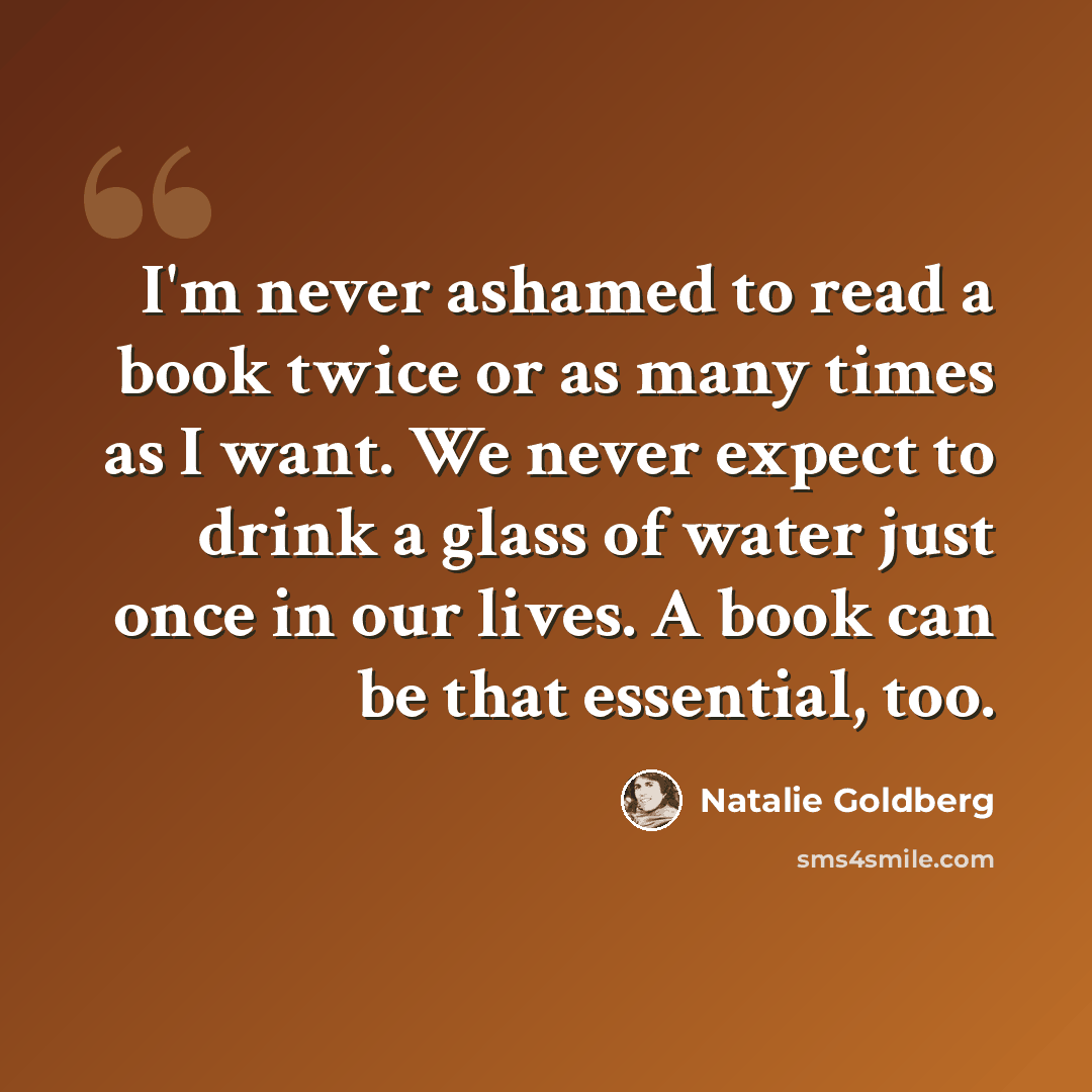 “I'm never ashamed to read a book twice or as many times as I want. We never expect to drink a glass of water just once in our lives. A book can be that essential, too.” quote by Natalie Goldberg