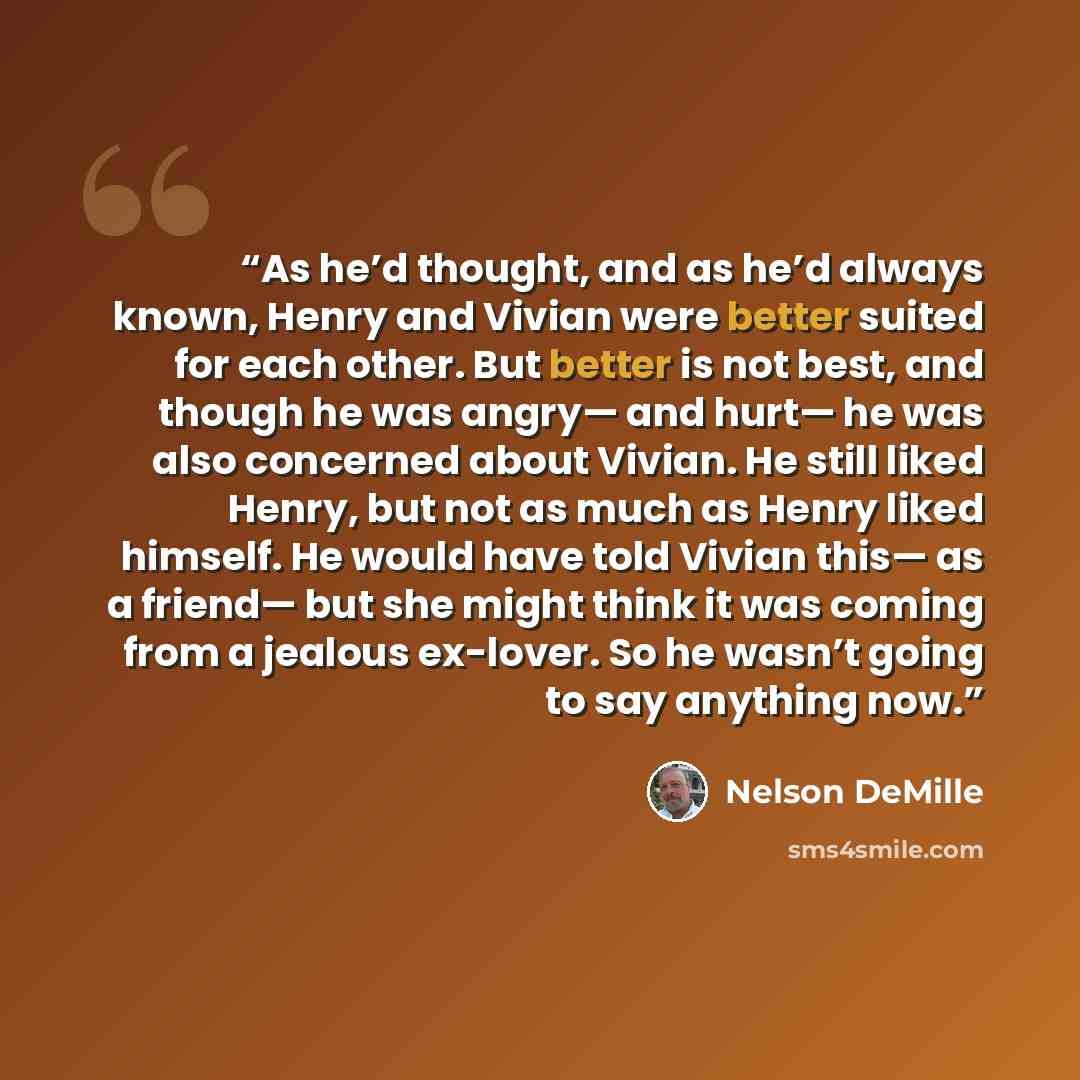 “As he’d thought, and as he’d always known, Henry and Vivian were better suited for each other. But better is not best, and though he was angry— and hurt— he was also concerned about Vivian. He still liked Henry, but not as much as Henry liked himself. He would have told Vivian this— as a friend…” quote by Nelson DeMille