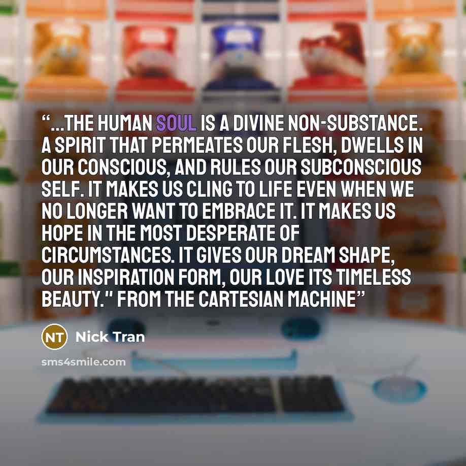 “...the human soul is a divine non-substance. A spirit that permeates our flesh, dwells in our conscious, and rules our subconscious self. It makes us cling to life even when we no longer want to embrace it. It makes us hope in the most desperate of circumstances. It gives our dream shape, our…” quote by Nick Tran