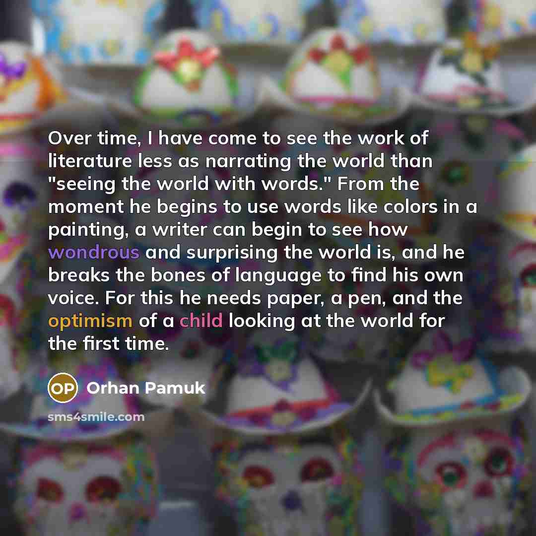 “Over time, I have come to see the work of literature less as narrating the world than "seeing the world with words." From the moment he begins to use words like colors in a painting, a writer can begin to see how wondrous and surprising the world is, and he breaks the bones of language to find his…” quote by Orhan Pamuk