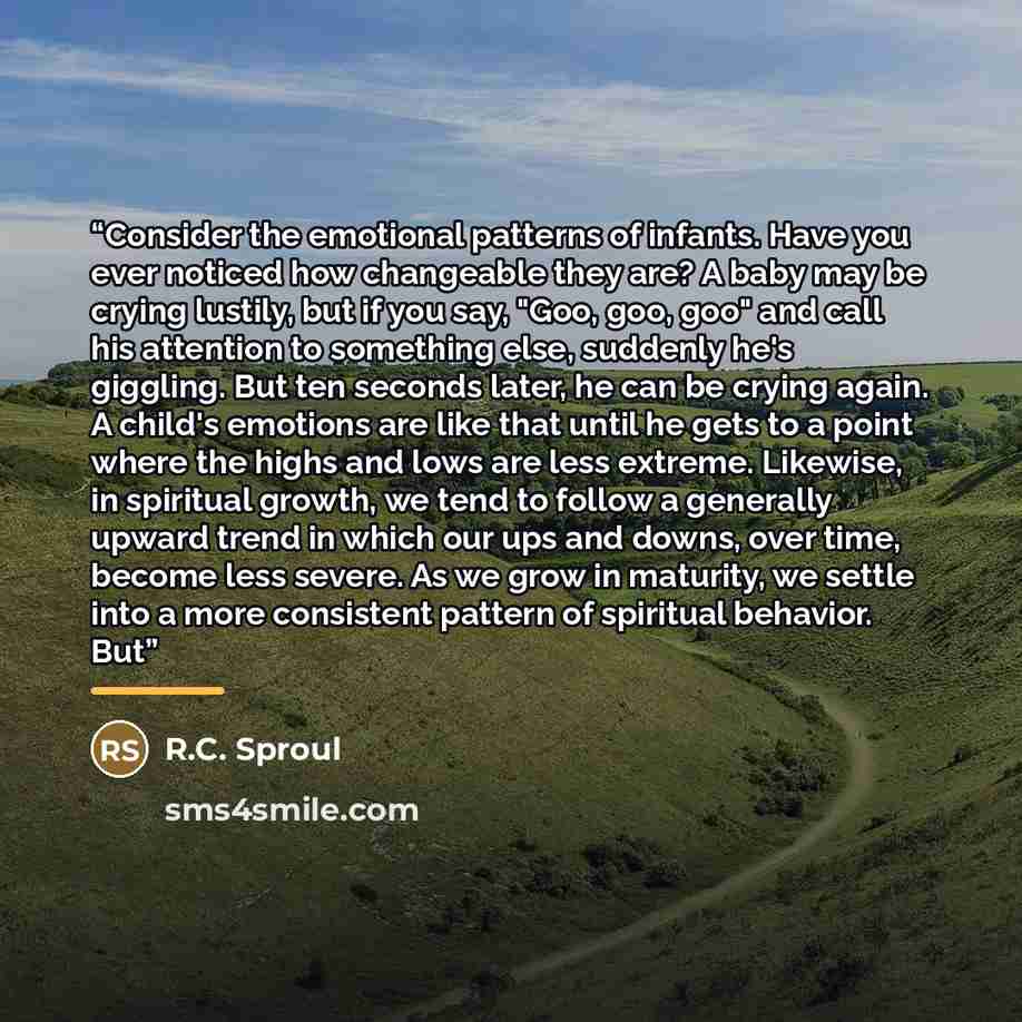 “Consider the emotional patterns of infants. Have you ever noticed how changeable they are? A baby may be crying lustily, but if you say, "Goo, goo, goo" and call his attention to something else, suddenly he's giggling. But ten seconds later, he can be crying again. A child's emotions are like that…” quote by R.C. Sproul