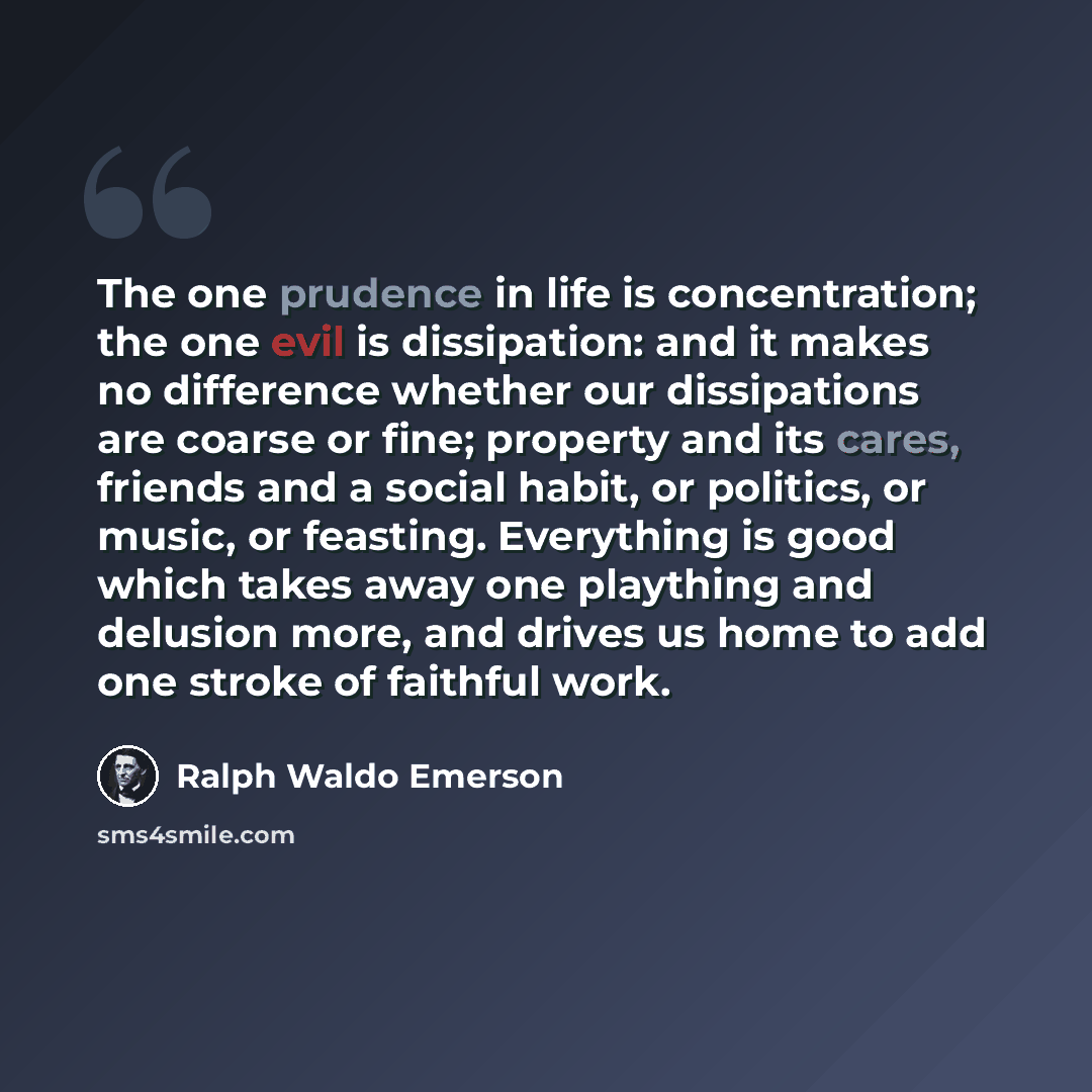 “The one prudence in life is concentration; the one evil is dissipation: and it makes no difference whether our dissipations are coarse or fine; property and its cares, friends and a social habit, or politics, or music, or feasting. Everything is good which takes away one plaything and delusion…” quote by Ralph Waldo Emerson