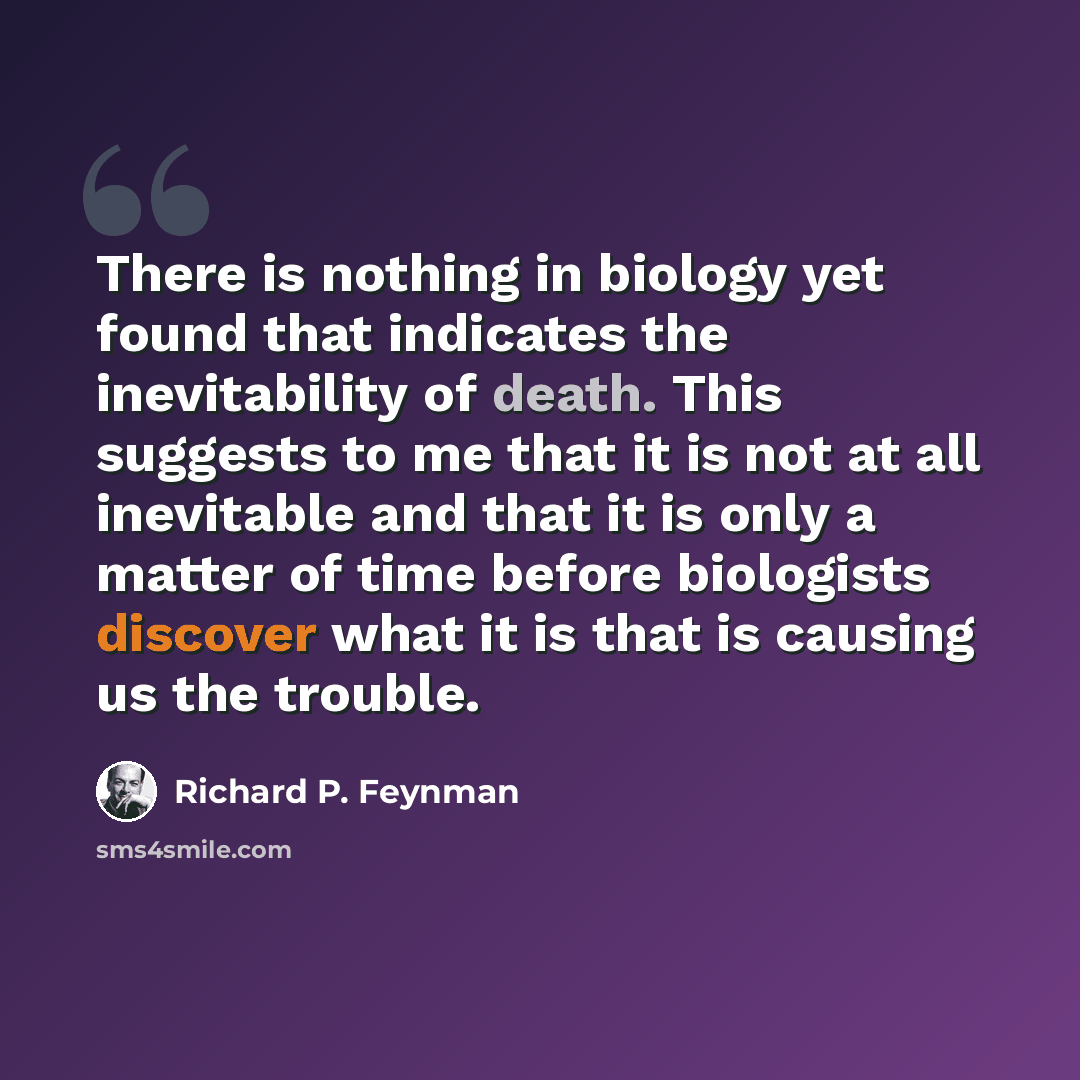 “There is nothing in biology yet found that indicates the inevitability of death. This suggests to me that it is not at all inevitable and that it is only a matter of time before biologists discover what it is that is causing us the trouble.” quote by Richard P. Feynman