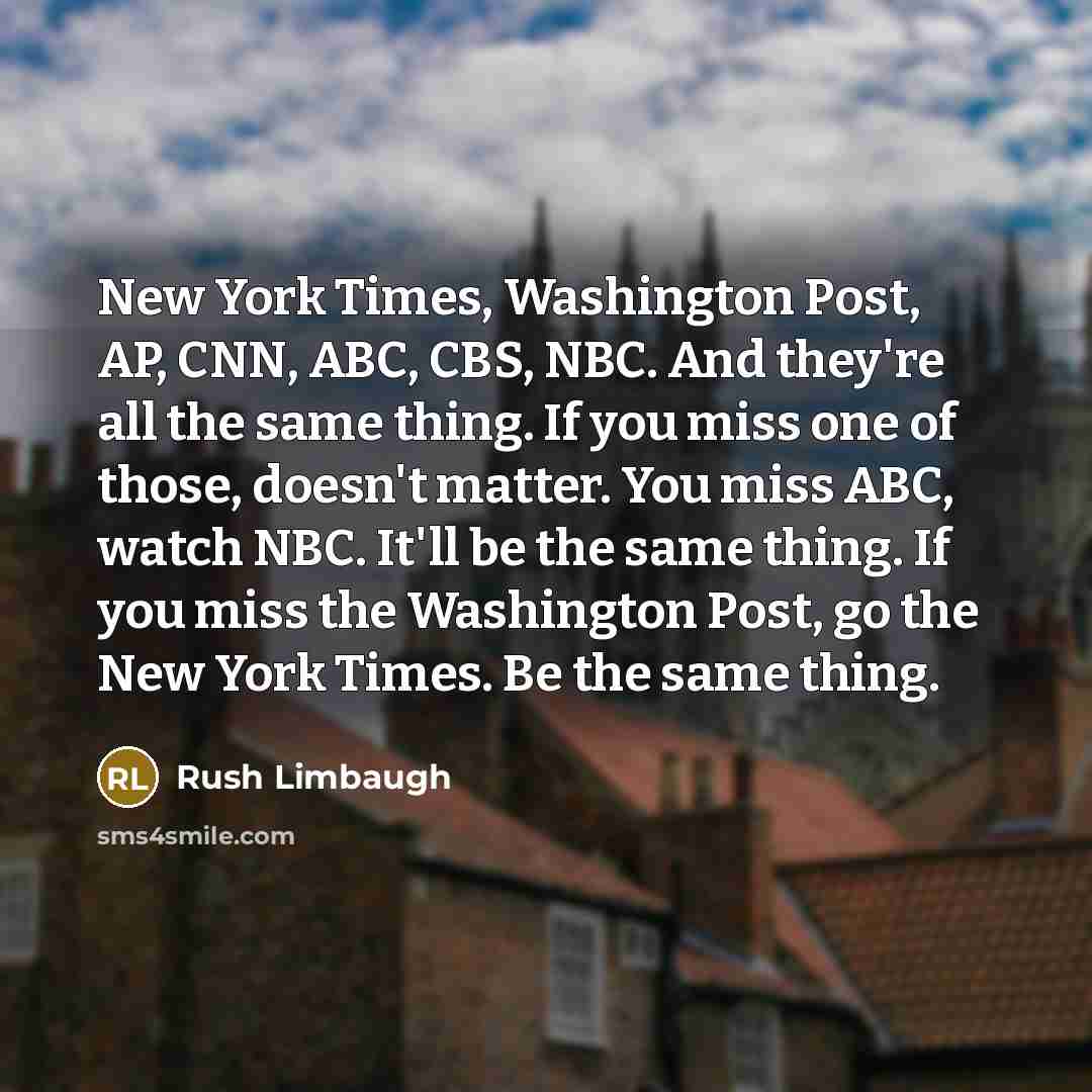 “New York Times, Washington Post, AP, CNN, ABC, CBS, NBC. And they're all the same thing. If you miss one of those, doesn't matter. You miss ABC, watch NBC. It'll be the same thing. If you miss the Washington Post, go the New York Times. Be the same thing.” quote by Rush Limbaugh