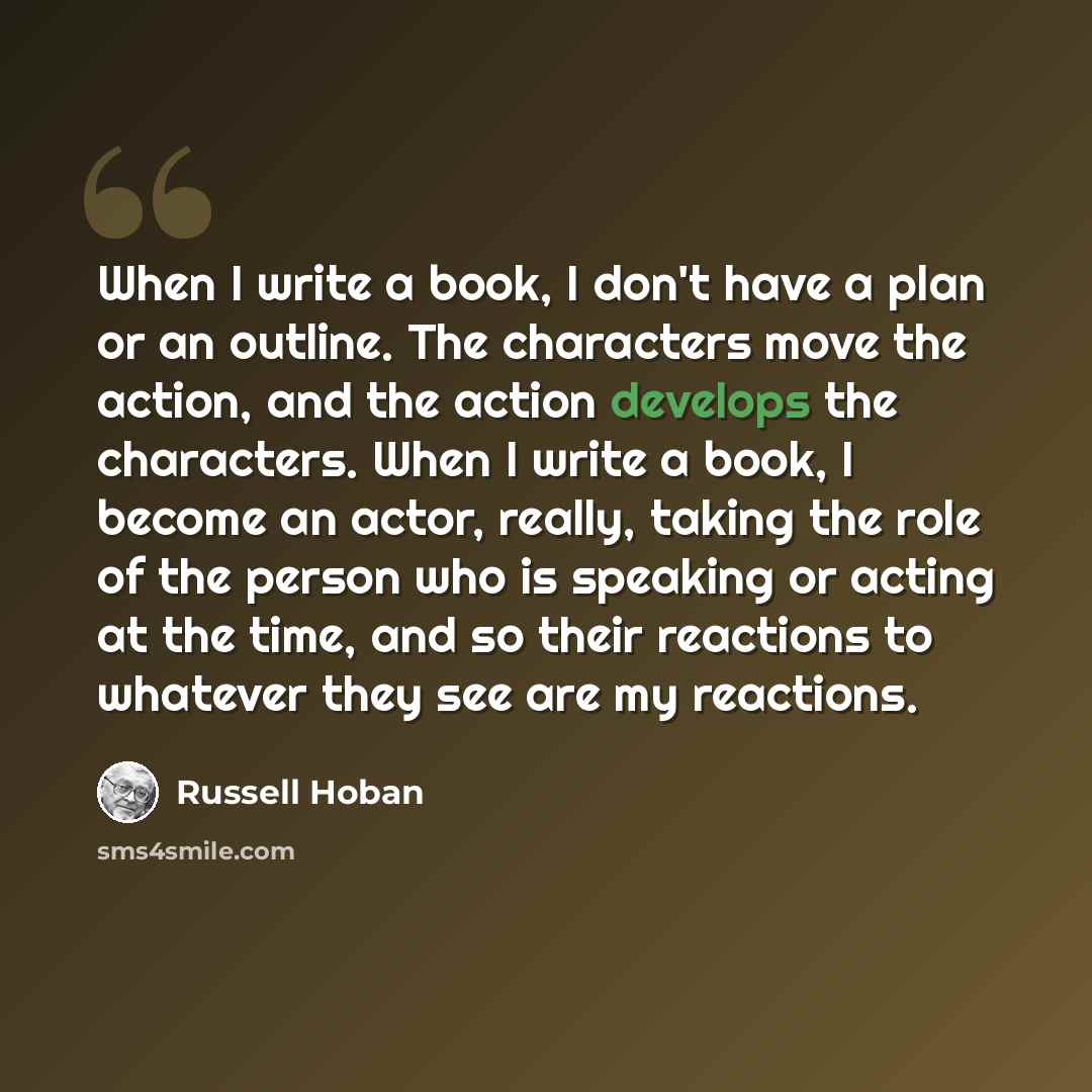 “When I write a book, I don't have a plan or an outline. The characters move the action, and the action develops the characters. When I write a book, I become an actor, really, taking the role of the person who is speaking or acting at the time, and so their reactions to whatever they see are my…” quote by Russell Hoban