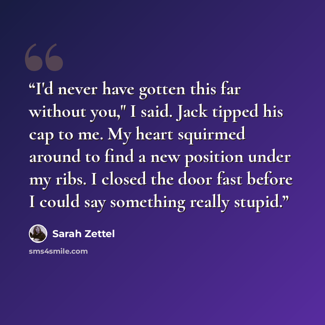 “I'd never have gotten this far without you," I said. Jack tipped his cap to me. My heart squirmed around to find a new position under my ribs. I closed the door fast before I could say something really stupid.” quote by Sarah Zettel