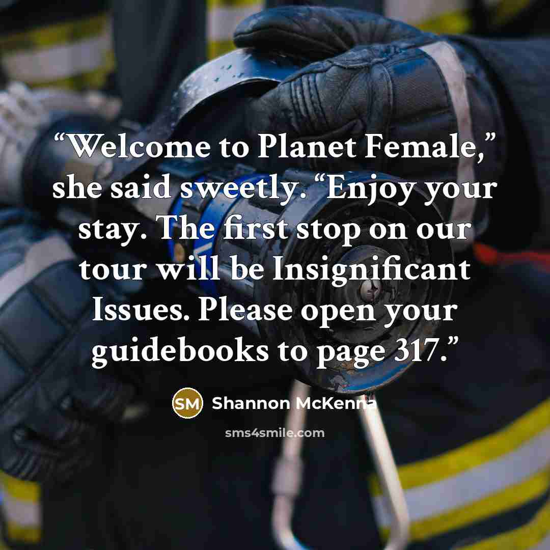“Welcome to Planet Female,” she said sweetly. “Enjoy your stay. The first stop on our tour will be Insignificant Issues. Please open your guidebooks to page 317.” quote by Shannon McKenna