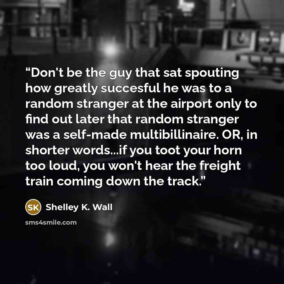 “Don't be the guy that sat spouting how greatly succesful he was to a random stranger at the airport only to find out later that random stranger was a self-made multibillinaire. OR, in shorter words...if you toot your horn too loud, you won't hear the freight train coming down the track.” quote by Shelley K. Wall