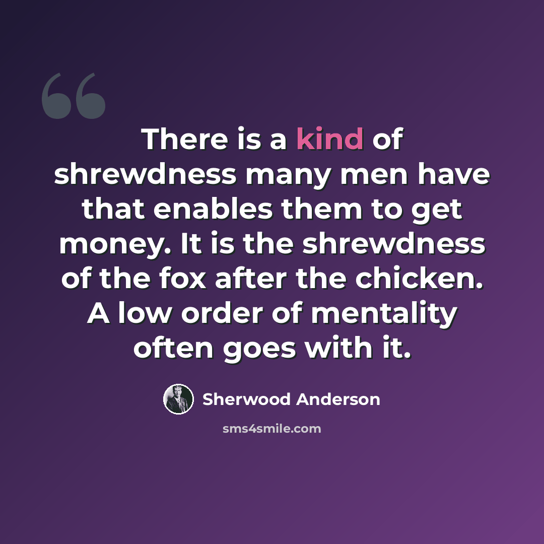 “There is a kind of shrewdness many men have that enables them to get money. It is the shrewdness of the fox after the chicken. A low order of mentality often goes with it.” quote by Sherwood Anderson