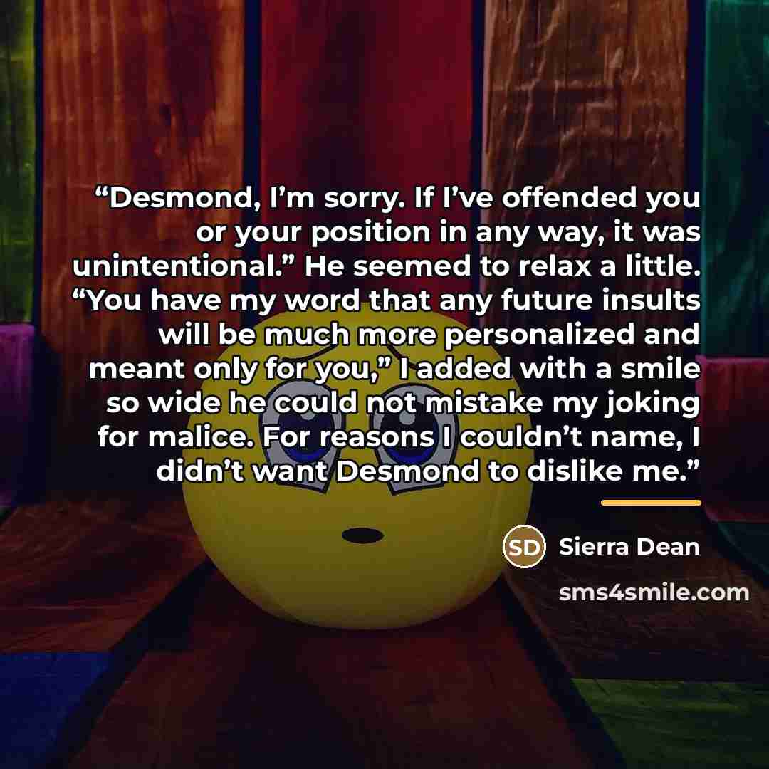 “Desmond, I’m sorry. If I’ve offended you or your position in any way, it was unintentional.” He seemed to relax a little. “You have my word that any future insults will be much more personalized and meant only for you,” I added with a smile so wide he could not mistake my joking for malice. For…” quote by Sierra Dean