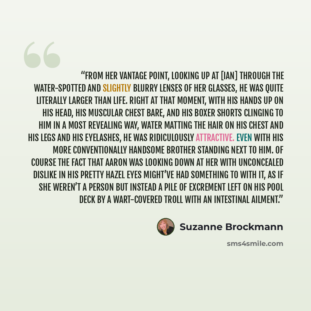 “From her vantage point, looking up at [Ian] through the water-spotted and slightly blurry lenses of her glasses, he was quite literally larger than life. Right at that moment, with his hands up on his head, his muscular chest bare, and his boxer shorts clinging to him in a most revealing way…” quote by Suzanne Brockmann