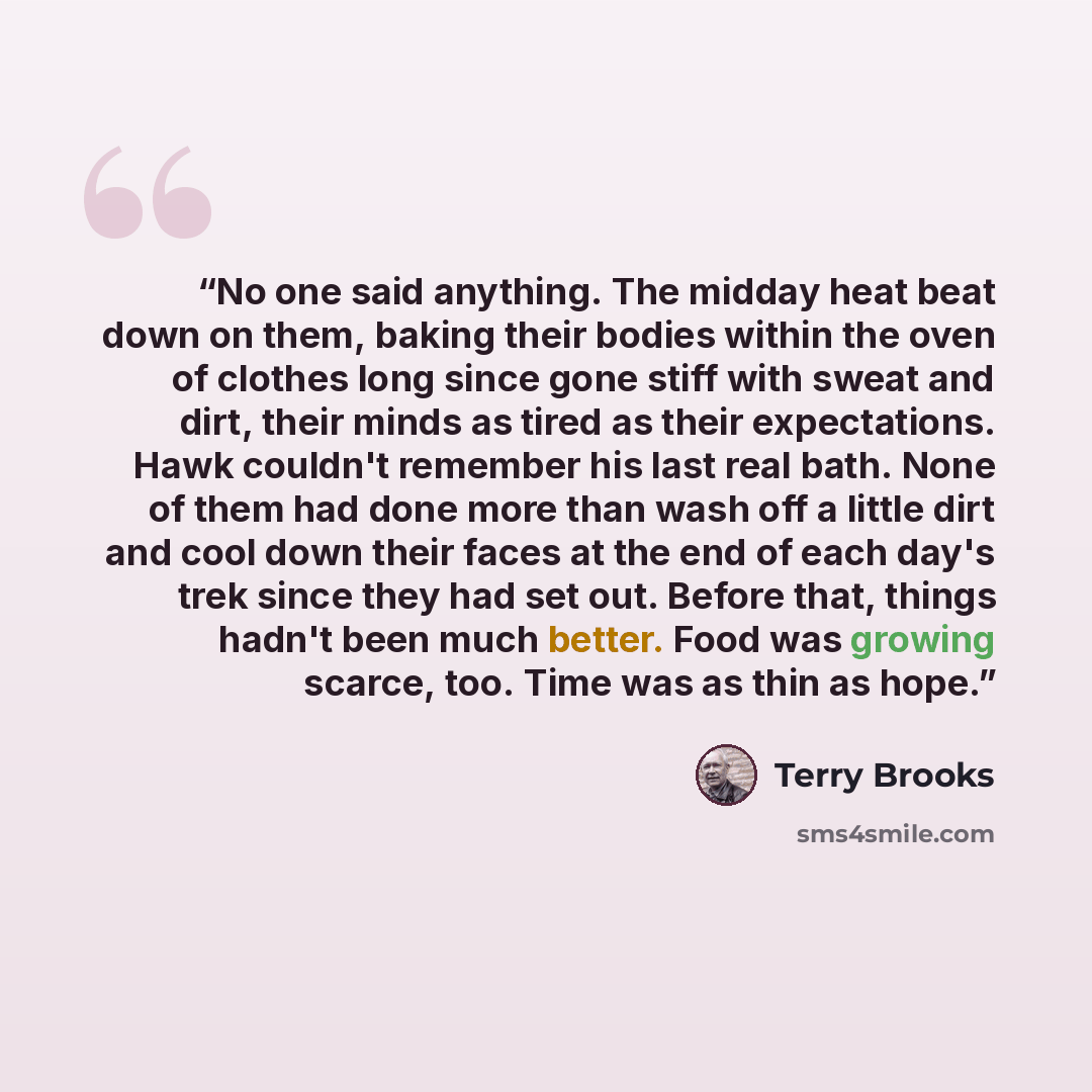 “No one said anything. The midday heat beat down on them, baking their bodies within the oven of clothes long since gone stiff with sweat and dirt, their minds as tired as their expectations. Hawk couldn't remember his last real bath. None of them had done more than wash off a little dirt and cool…” quote by Terry Brooks