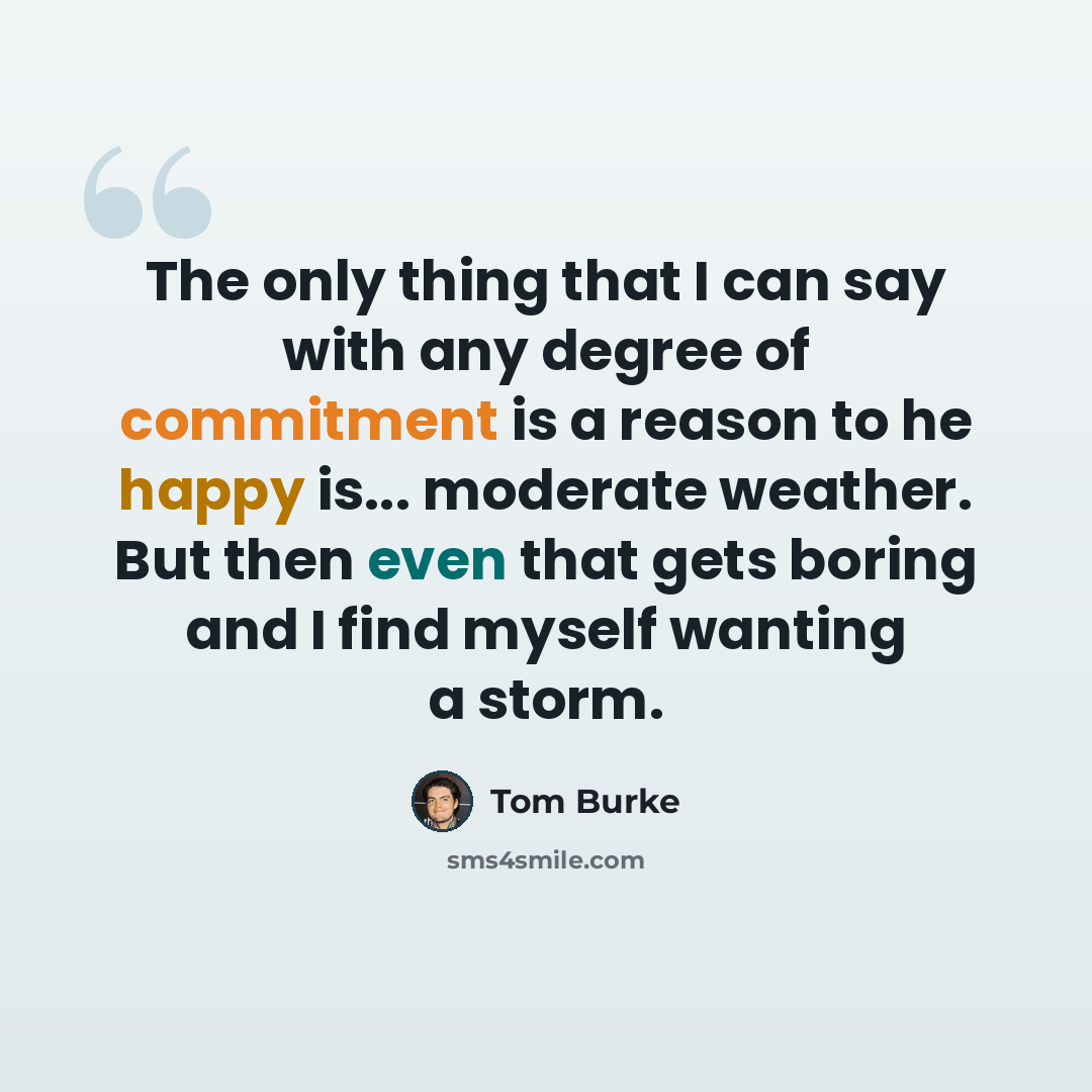 “The only thing that I can say with any degree of commitment is a reason to he happy is... moderate weather. But then even that gets boring and I find myself wanting a storm.” quote by Tom Burke