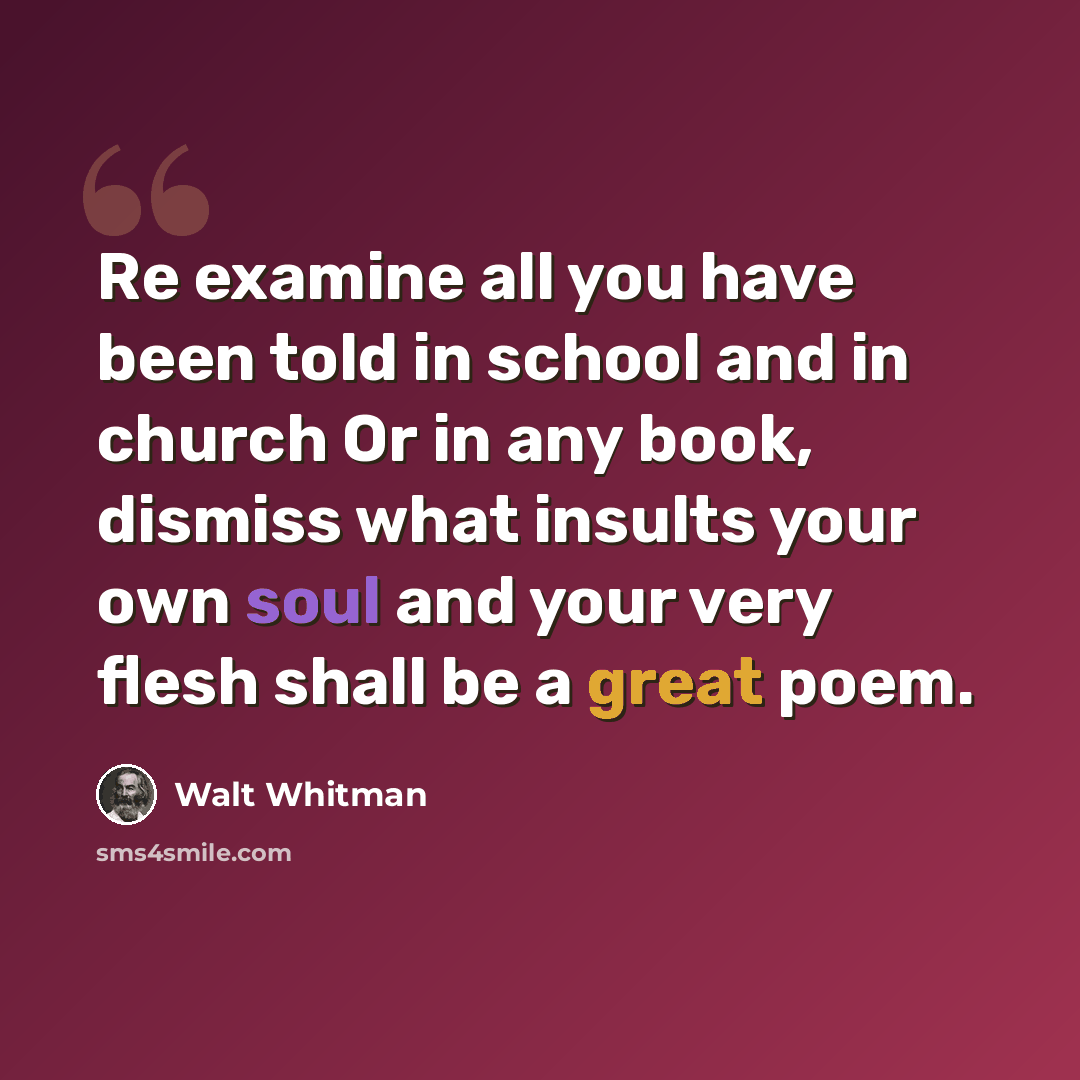 “Re examine all you have been told in school and in church Or in any book, dismiss what insults your own soul and your very flesh shall be a great poem.” quote by Walt Whitman