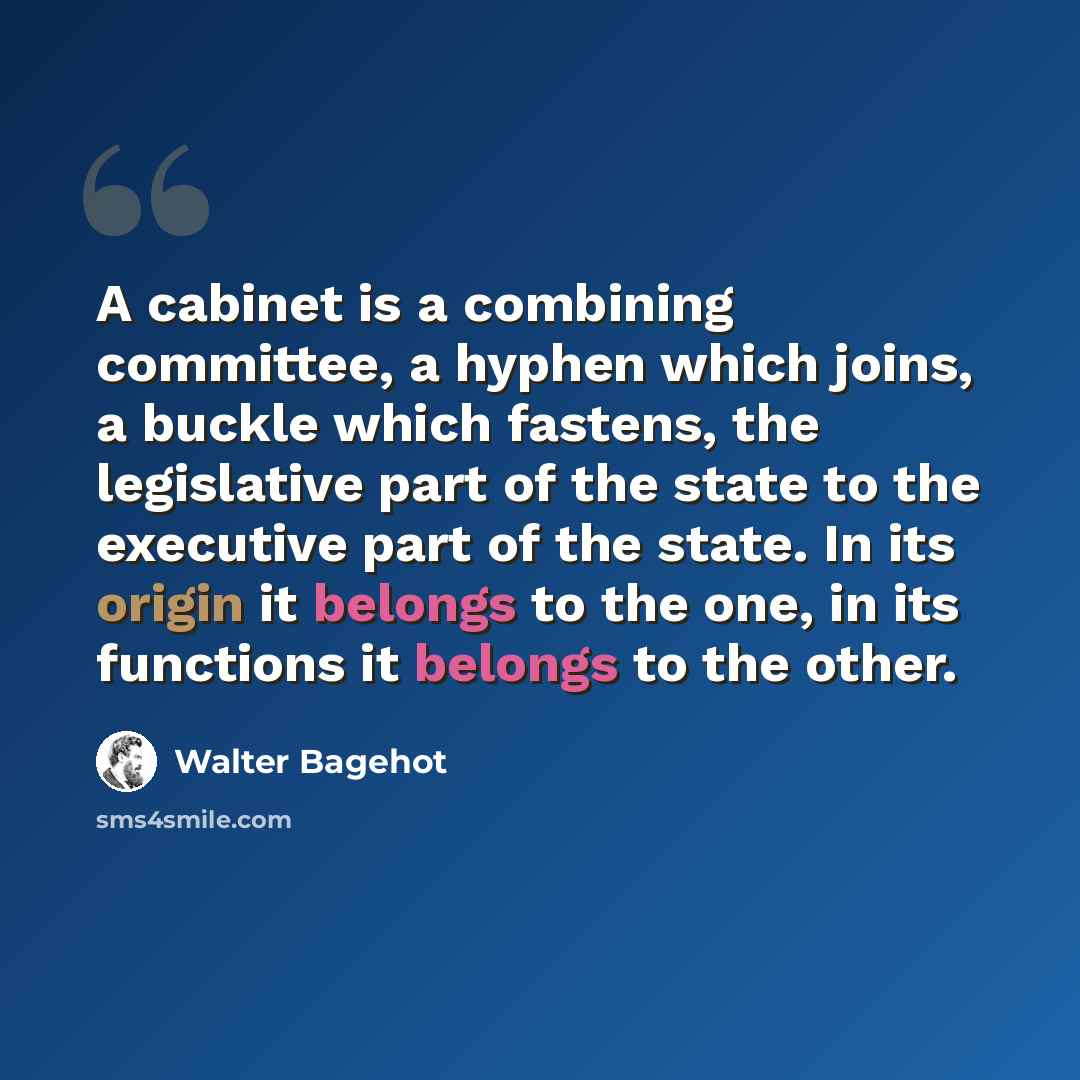 “A cabinet is a combining committee, a hyphen which joins, a buckle which fastens, the legislative part of the state to the executive part of the state. In its origin it belongs to the one, in its functions it belongs to the other.” quote by Walter Bagehot