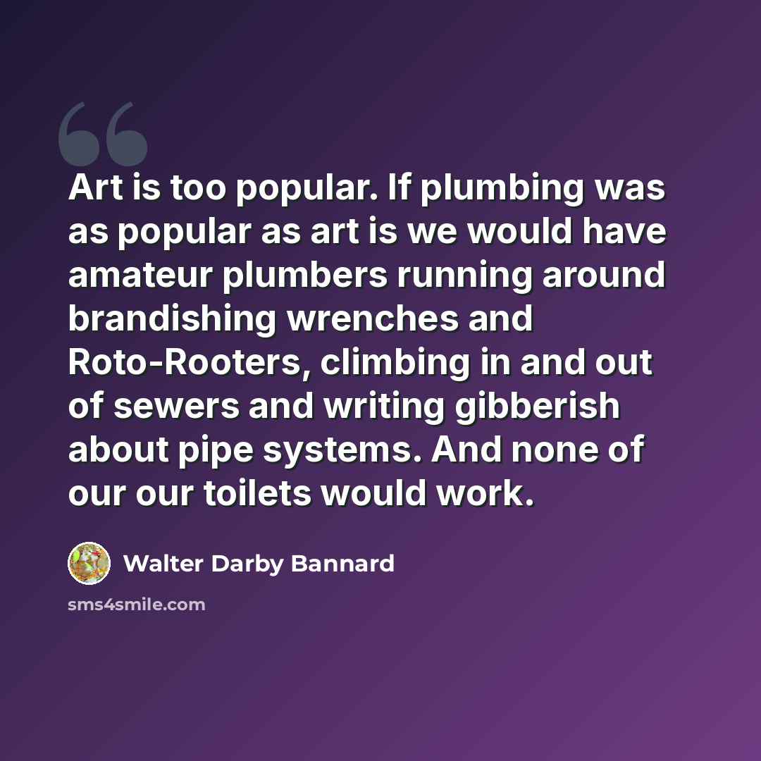 “Art is too popular. If plumbing was as popular as art is we would have amateur plumbers running around brandishing wrenches and Roto-Rooters, climbing in and out of sewers and writing gibberish about pipe systems. And none of our our toilets would work.” quote by Walter Darby Bannard