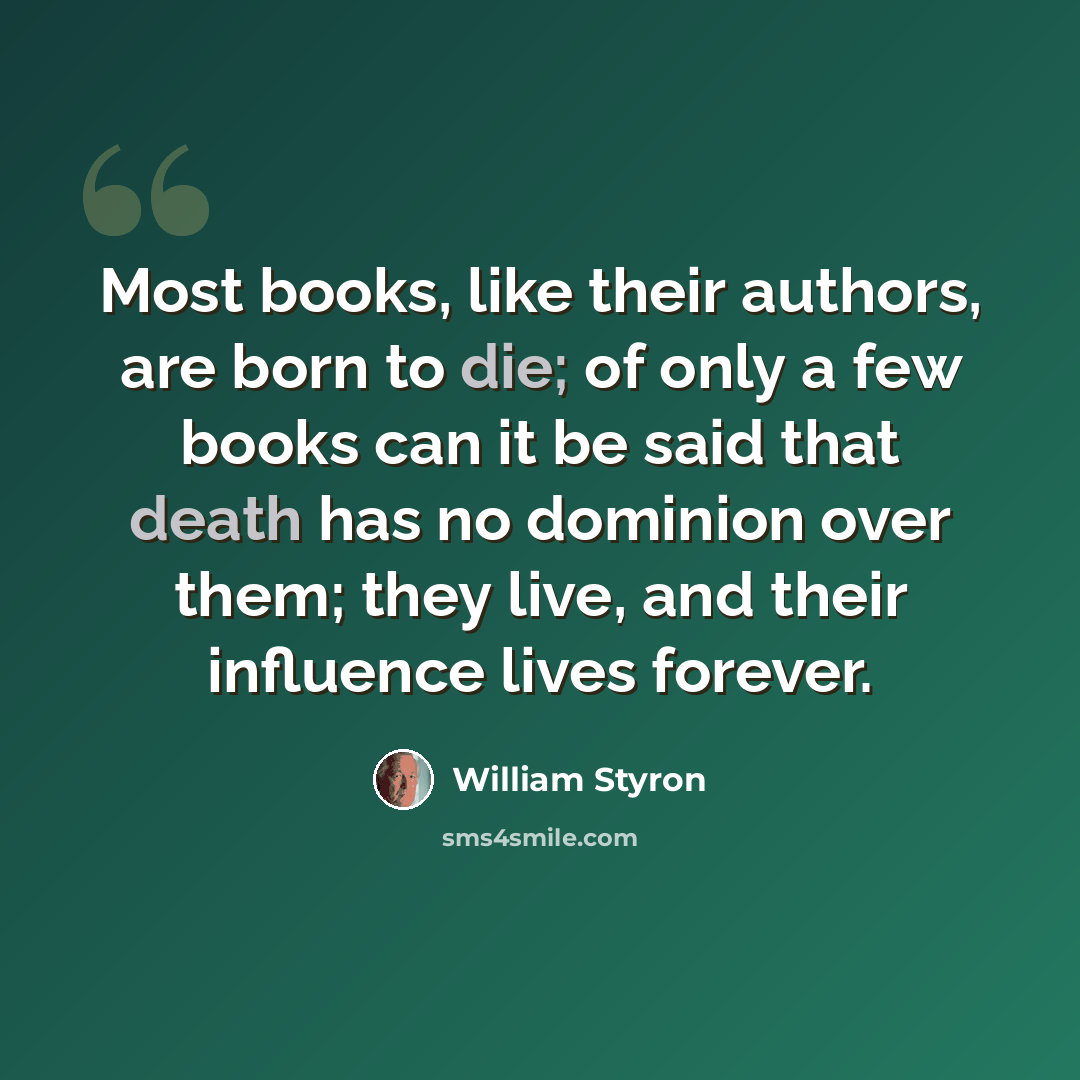 “Most books, like their authors, are born to die; of only a few books can it be said that death has no dominion over them; they live, and their influence lives forever.” quote by William Styron