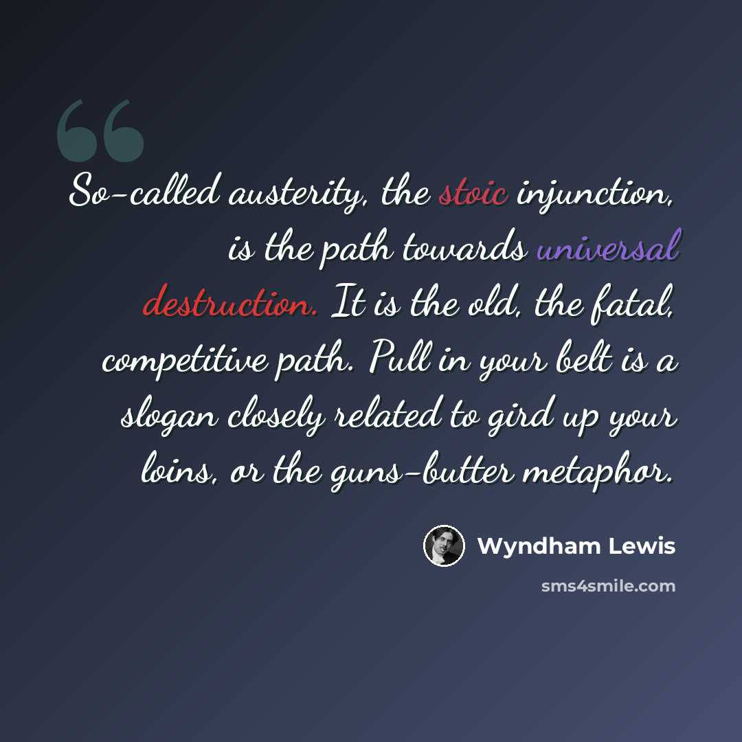 “So-called austerity, the stoic injunction, is the path towards universal destruction. It is the old, the fatal, competitive path. Pull in your belt is a slogan closely related to gird up your loins, or the guns-butter metaphor.” quote by Wyndham Lewis
