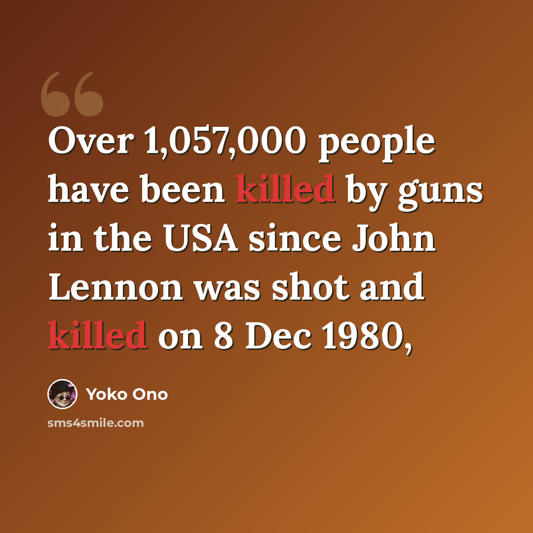 “Over 1,057,000 people have been killed by guns in the USA since John Lennon was shot and killed on 8 Dec 1980,” quote by Yoko Ono