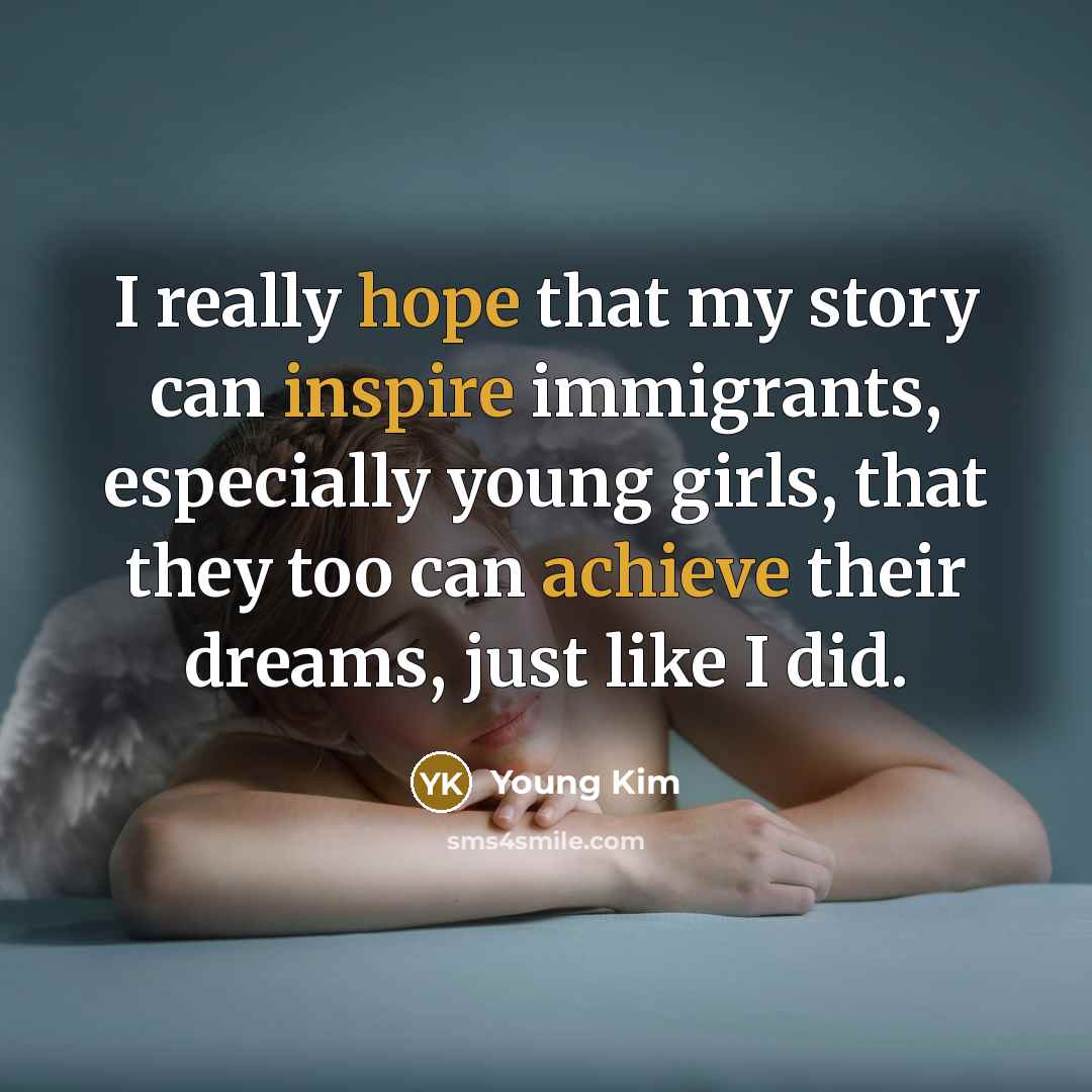 “I really hope that my story can inspire immigrants, especially young girls, that they too can achieve their dreams, just like I did.” quote by Young Kim