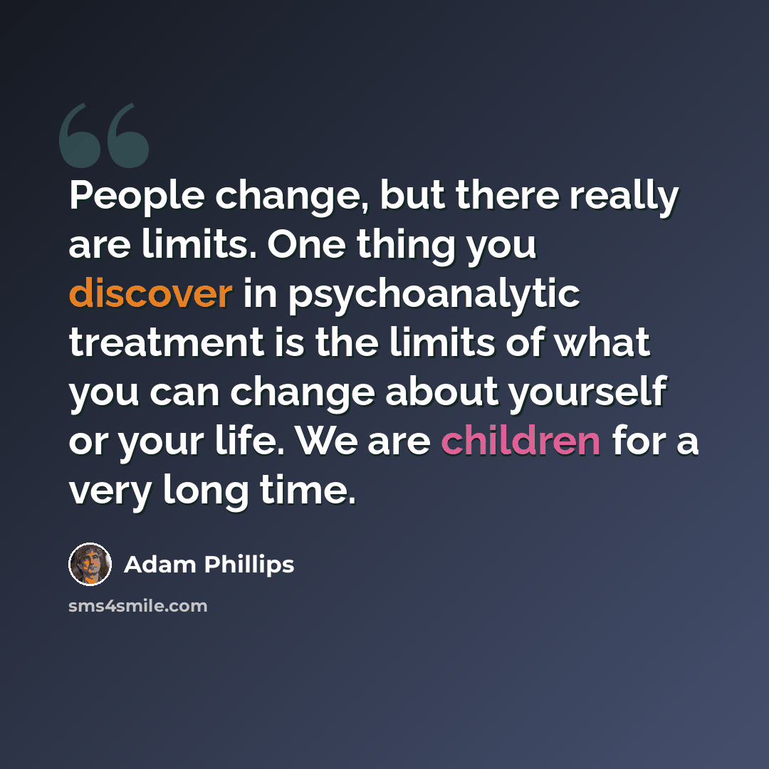 “People change, but there really are limits. One thing you discover in psychoanalytic treatment is the limits of what you can change about yourself or your life. We are children for a very long time.” quote by Adam Phillips